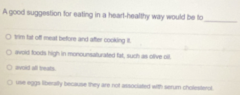 A good suggestion for eating in a heart-healthy way would be to
_
trim fat off meat before and after cooking it.
avoid foods high in monounsaturated fat, such as olive oil.
avoid all treats.
use eggs liberally because they are not associated with serum cholesterol.