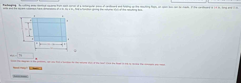 Packaging By cutting away identical squares from each corner of a rectangular piece of cardboard and folding up the resulting flaps, an open box can be made. If the cardboard is 14 in. long and 5 in.
wide and the square cutaways have dimensions of xin.byxin find a function giving the volume V(x) of the resulting box.
v(x)=70
x
Given the diagram in the problem, can you find a function for the volume V(x) of the box? Click the Read It link to review the concepts you need.
Need Halp?
Teubrist Acmen