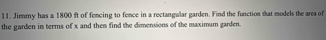 Jimmy has a 1800 ft of fencing to fence in a rectangular garden. Find the function that models the area of 
the garden in terms of x and then find the dimensions of the maximum garden.