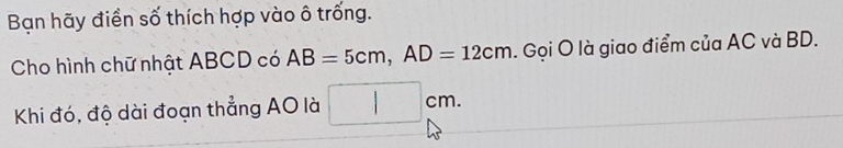 Bạn hãy điền số thích hợp vào ô trống. 
Cho hình chữ nhật ABCD có AB=5cm, AD=12cm. . Gọi O là giao điểm của AC và BD. 
Khi đó, độ dài đoạn thẳng AO là □ cm.