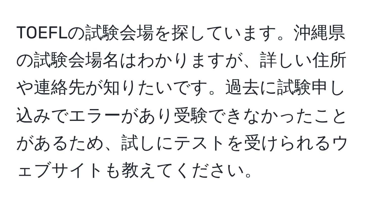 TOEFLの試験会場を探しています。沖縄県の試験会場名はわかりますが、詳しい住所や連絡先が知りたいです。過去に試験申し込みでエラーがあり受験できなかったことがあるため、試しにテストを受けられるウェブサイトも教えてください。