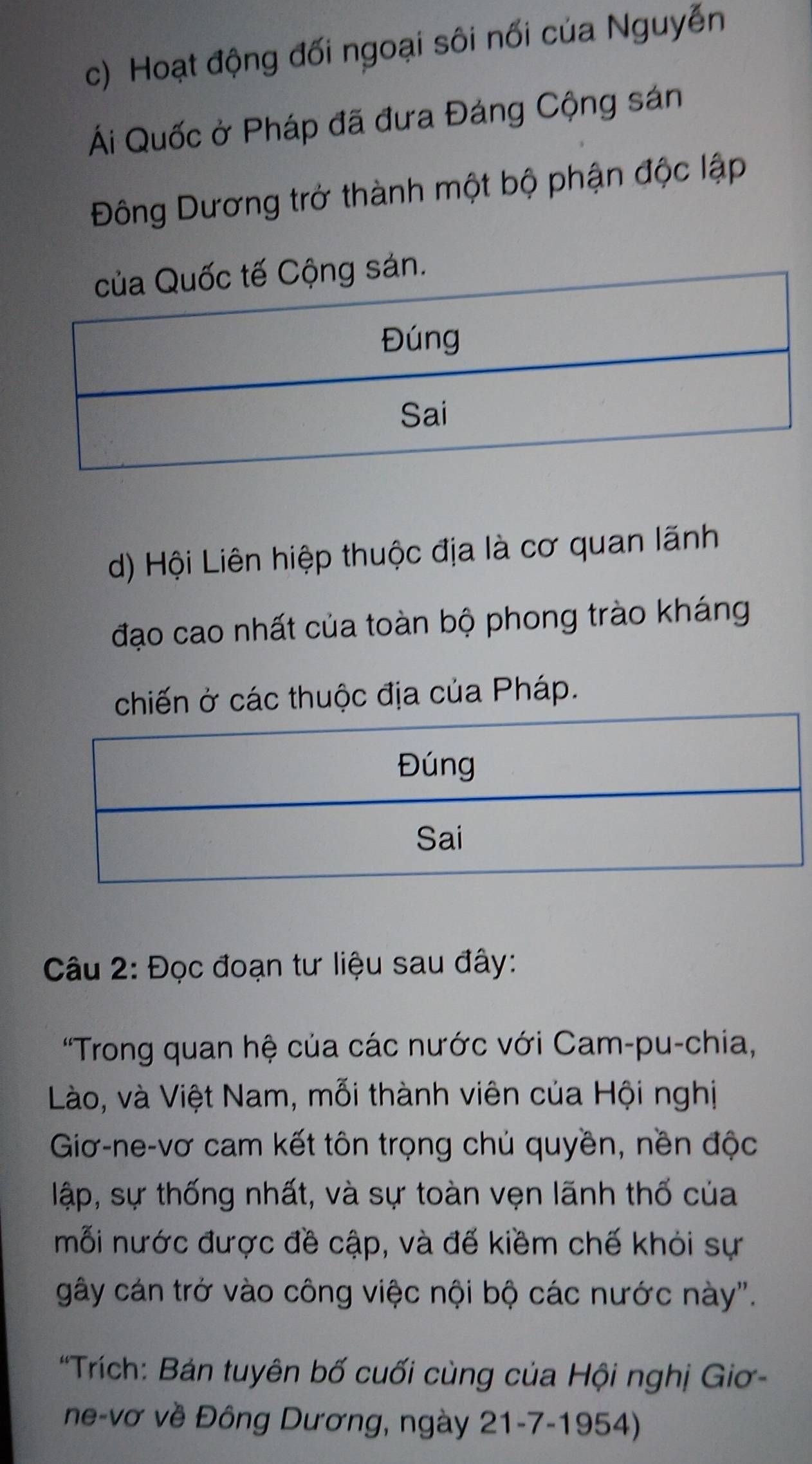 c) Hoạt động đối ngoại sôi nối của Nguyễn
Ái Quốc ở Pháp đã đưa Đảng Cộng sán
Đông Dương trở thành một bộ phận độc lập
.
d) Hội Liên hiệp thuộc địa là cơ quan lãnh
đạo cao nhất của toàn bộ phong trào kháng
chiến ở các thuộc địa của Pháp.
Câu 2: Đọc đoạn tư liệu sau đây:
'Trong quan hệ của các nước với Cam-pu-chia,
Lào, và Việt Nam, mỗi thành viên của Hội nghị
Giơ-ne-vơ cam kết tôn trọng chủ quyền, nền độc
lập, sự thống nhất, và sự toàn vẹn lãnh thổ của
mỗi nước được đề cập, và đế kiềm chế khỏi sự
gây cán trở vào công việc nội bộ các nước này".
*Trích: Bản tuyên bố cuối cùng của Hội nghị Giơ-
ne-vơ về Đông Dương, ngày 21-7-1954)