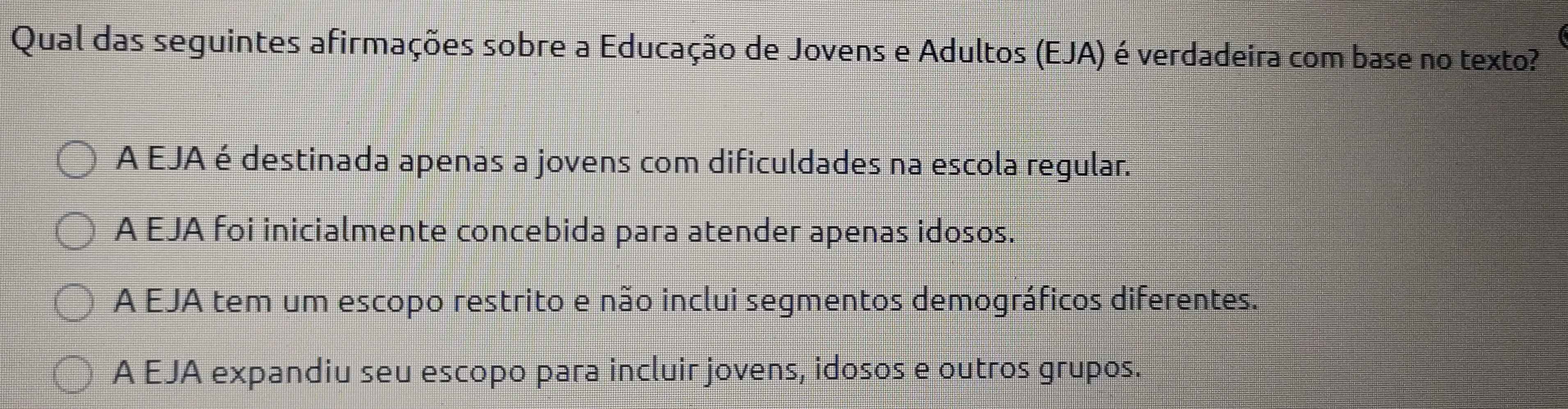 Qual das seguintes afirmações sobre a Educação de Jovens e Adultos (EJA) é verdadeira com base no texto?
A EJA é destinada apenas a jovens com dificuldades na escola regular.
A EJA foi inicialmente concebida para atender apenas idosos.
A EJA tem um escopo restrito e não inclui segmentos demográficos diferentes.
A EJA expandiu seu escopo para incluir jovens, idosos e outros grupos.