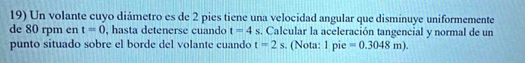 Un volante cuyo diámetro es de 2 pies tiene una velocidad angular que disminuye uniformemente 
de 80 rpm en t=0 , hasta detenerse cuando t=4s. Calcular la aceleración tangencial y normal de un 
punto situado sobre el borde del volante cuando t=2s. (Nota: 1 pie =0.3048m).