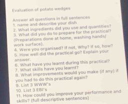 Evaluation of potato wedges 
Answer all questions in full sentences 
1. name and describe your dish 
2. What ingredients did you use and quantities? 
3. What did you do to prepare for the practical? 
(Preparations done at home, washing hands/ work surface). 
4. Were you organised? If not, Why? If so, how? 
5. How well did the practical go? Explain your 
answer. 
6. What have you learnt during this practical? 
7. What skills have you learnt? 
8. What improvements would you make (if any) if 
you had to do this practical again? 
9. List 3 WWW's 
10. List 3 EBI's 
11. How could you improve your performance and 
skills? (full descriptive sentences)