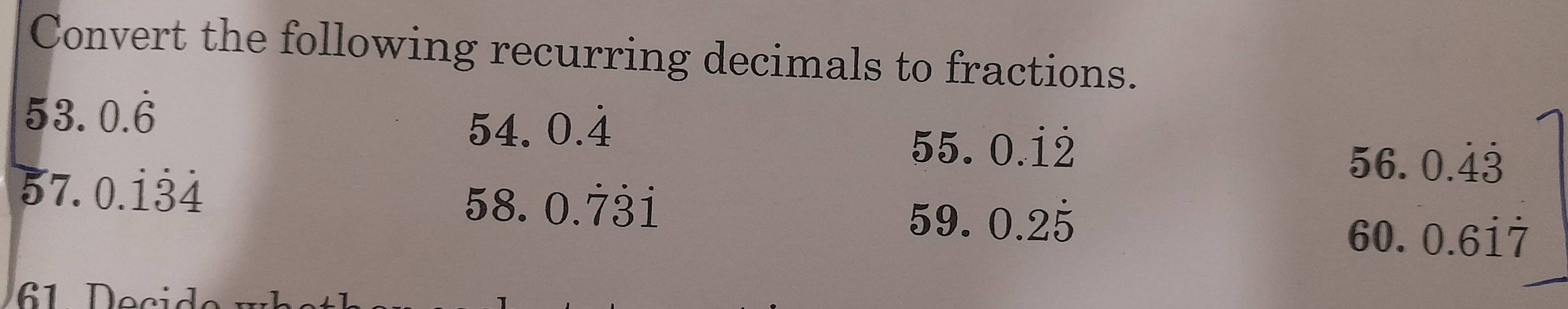 Convert the following recurring decimals to fractions. 
53. 0.dot 6
54.0.dot 4
5: 5. 0.dot 1dot 2 56. 
57. 0.dot 1dot 3dot 4
50 beginarrayr 0.dot 4dot 3 0.6dot 1dot 7endarray
58. 0.dot 7dot 1
59. 0.2dot 5