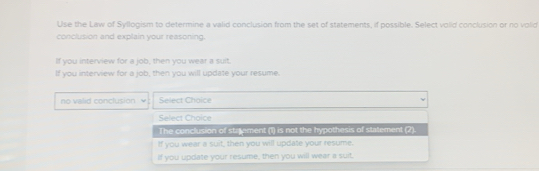 Use the Law of Syllogism to determine a valid conclusion from the set of statements, if possible. Select volid conclusion or no volid
conclusion and explain your reasoning.
If you interview for a job, then you wear a suit.
If you interview for a job, then you will update your resume.
no valid conclusion Select Choice
Select Choice
The conclusion of statement (1) is not the hypothesis of statement (2).
If you wear a suit, then you will update your resume.
If you update your resume, then you will wear a suit.