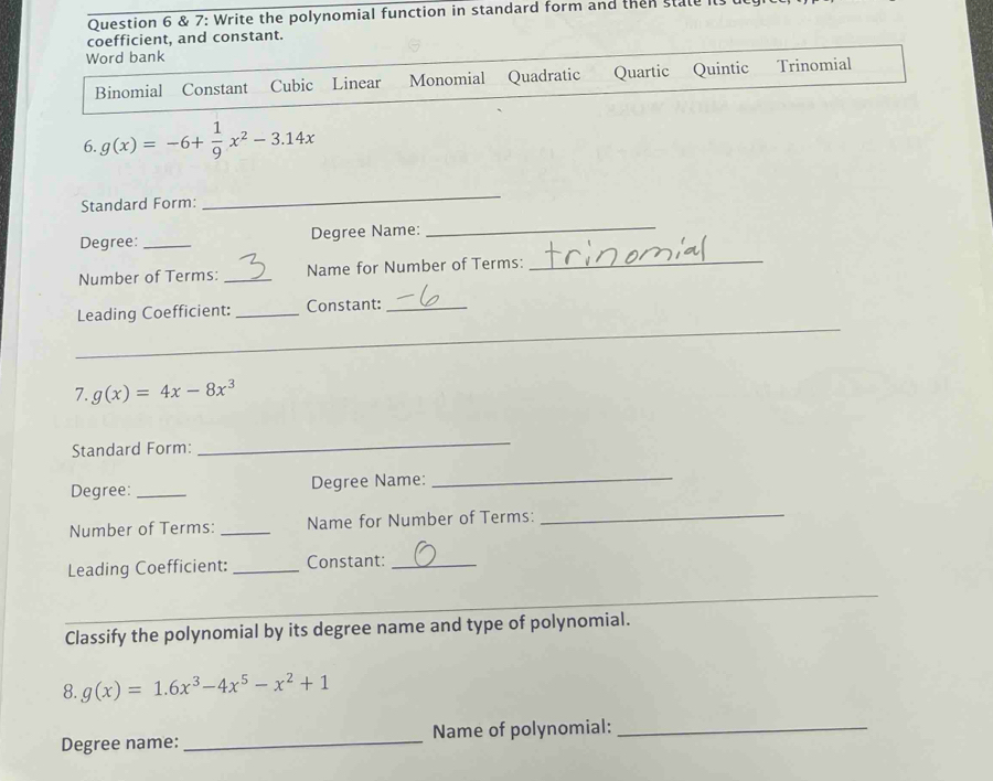 7: Write the polynomial function in standard form and then state
coefficient, and constant.
Word bank
Binomial Constant Cubic Linear Monomial Quadratic Quartic Quintic Trinomial
6. g(x)=-6+ 1/9 x^2-3.14x
Standard Form:
_
Degree: _Degree Name:
_
Number of Terms: _Name for Number of Terms:
_
Leading Coefficient: _Constant:_
_
_
_
_
7. g(x)=4x-8x^3
Standard Form:
_
Degree: _Degree Name:_
Number of Terms: _Name for Number of Terms:
_
Leading Coefficient: _Constant:_
_
_
_
_
_
Classify the polynomial by its degree name and type of polynomial.
8. g(x)=1.6x^3-4x^5-x^2+1
Degree name: _Name of polynomial:_