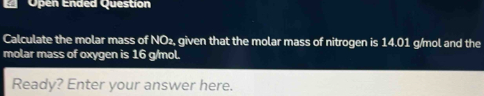 Open Ended Question 
Calculate the molar mass of NO₂, given that the molar mass of nitrogen is 14.01 g/mol and the 
molar mass of oxygen is 16 g/mol. 
Ready? Enter your answer here.