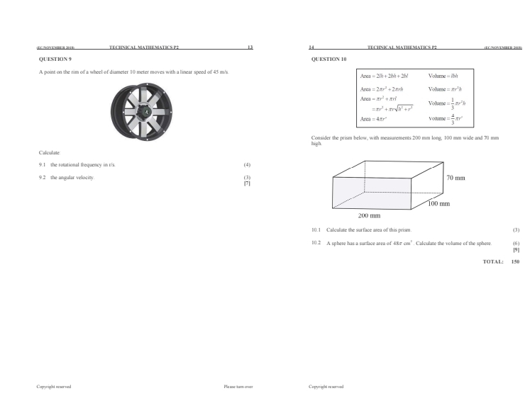 (EC/NOVEMBER: 2018) TECHNICAL MATHEMATICS P2 13 14 TECHNICAL MATHEMATICS P2 (EC/NOVEMBER 2003)
QUESTION 9 QUESTION 10
A point on the rim of a wheel of diameter 10 meter moves with a linear speed of 45 m/s. Volume =7M
Area=2lh+2M+2N
Area=2π r^2+2π rb Vohume =π r^2h
Area=π r^2+π rd = 1/3 π r^2h
=π r^2+π rsqrt(h^2+r^2) Vohume
Area=4π r^2 Volume = 4/3 π r^2
high Consider the prism below, with measurements 200 mm long, 100 mm wide and 70 mm
Calculate
9.1 the rotational frequency in r/s. (4)
9.2 the angular velocity. (3) [7]
10.1 Calculate the surface area of this prism. (3)
(6)
10.2 A sphere has a surface area of 48π cm^2 Calculate the volume of the sphere. [9]
TOTAL: 150
Coperight neareed Ple ase tum over Copyright reserved