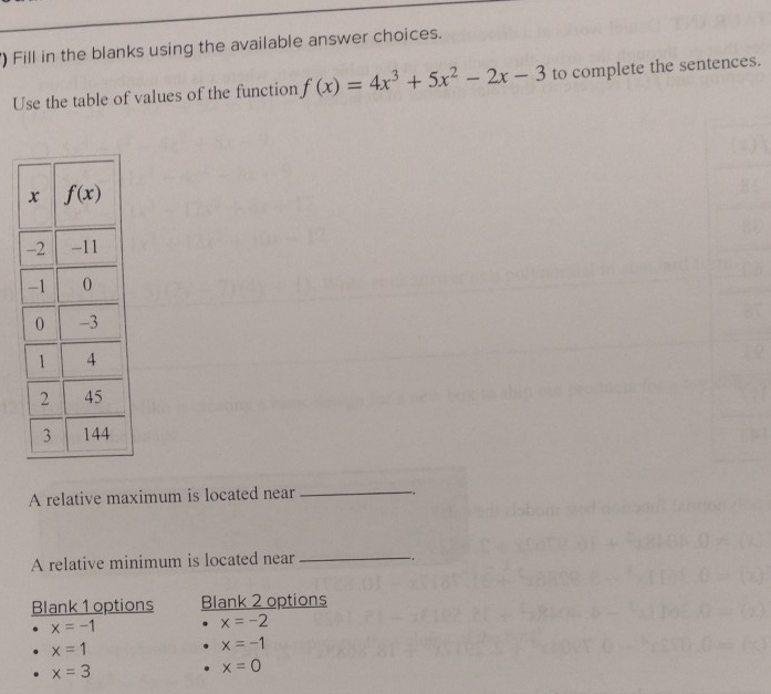 ) Fill in the blanks using the available answer choices.
Use the table of values of the function f(x)=4x^3+5x^2-2x-3 to complete the sentences.
A relative maximum is located near
_
A relative minimum is located near_
-.
Blank 1 options Blank 2 options
x=-1
x=-2
x=1
x=-1
x=3
x=0