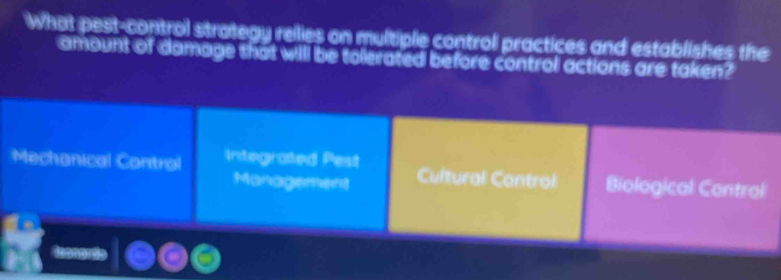 What pest-control strategy rellies on multiple control practices and establishes the
amount of domage that will be tolerated before control actions are taken?
Mechonical Control Integrated Pest Cultural Control Biological Contral
Management