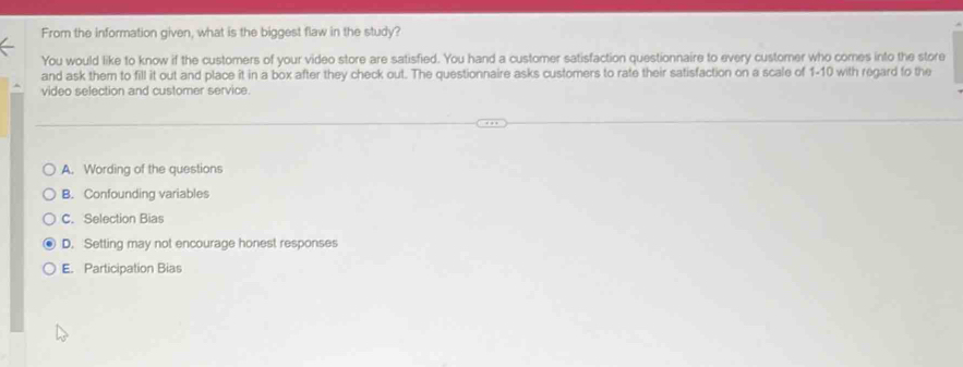 From the information given, what is the biggest flaw in the study?
You would like to know if the customers of your video store are satisfied. You hand a customer satisfaction questionnaire to every customer who comes into the store
and ask them to fill it out and place it in a box after they check out. The questionnaire asks customers to rate their satisfaction on a scale of 1-10 with regard to the
video selection and customer service.
A. Wording of the questions
B. Confounding variables
C. Selection Bias
D. Setting may not encourage honest responses
E. Participation Bias