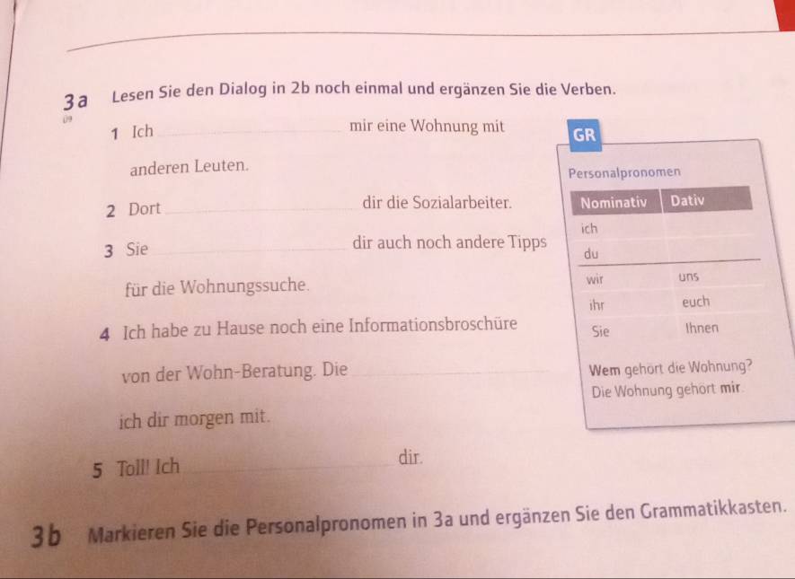 3a Lesen Sie den Dialog in 2b noch einmal und ergänzen Sie die Verben. 
. 
mir eine Wohnung mit 
1 Ich _ 
anderen Leuten. 
2 Dort_ dir die Sozialarbeiter. 
3 Sie _dir auch noch andere Tipps 
für die Wohnungssuche. 
4 Ich habe zu Hause noch eine Informationsbroschüre 
von der Wohn-Beratung. Die _ 
ich dir morgen mit. 
5 Toll! Ich_ 
dir. 
3b Markieren Sie die Personalpronomen in 3a und ergänzen Sie den Grammatikkasten.