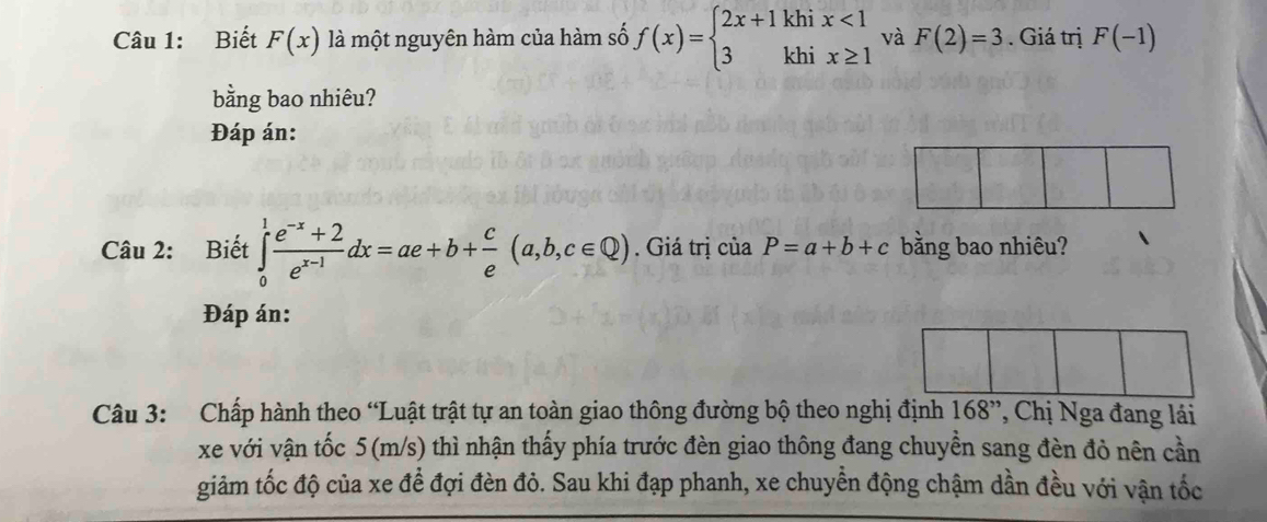 Biết F(x) là một nguyên hàm của hàm số f(x)=beginarrayl 2x+1khix<1 3khix≥ 1endarray. và F(2)=3. Giá trị F(-1)
bằng bao nhiêu? 
Đáp án: 
Câu 2: Biết ∈tlimits _0^(1frac e^-x)+2e^(x-1)dx=ae+b+ c/e (a,b,c∈ Q). Giá trị của P=a+b+c bằng bao nhiêu? 
Đáp án: 
Câu 3: Chấp hành theo “Luật trật tự an toàn giao thông đường bộ theo nghị định 168'' , Chị Nga đang lái 
xe với vận tốc 5(m/s) thì nhận thấy phía trước đèn giao thông đang chuyền sang đèn đỏ nên cần 
giảm tốc độ của xe đề đợi đèn đỏ. Sau khi đạp phanh, xe chuyển động chậm dần đều với vận tốc