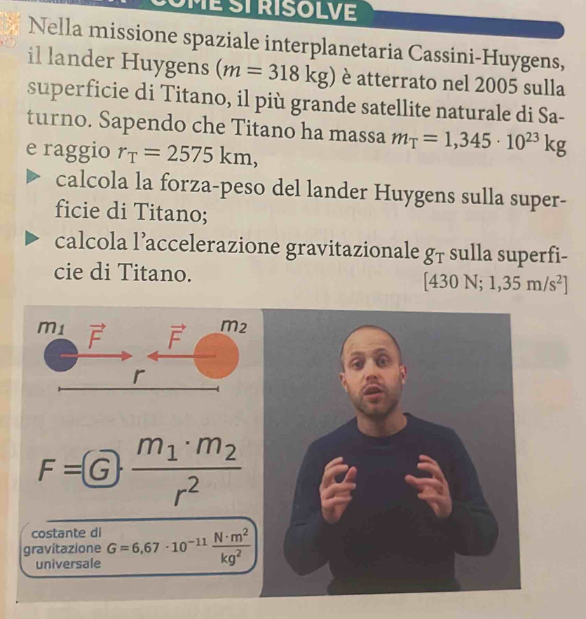 OmÉ ST RISOLVE
Nella missione spaziale interplanetaria Cassini-Huygens,
il lander Huygens (m=318kg) è atterrato nel 2005 sulla
superficie di Titano, il più grande satellite naturale di Sa-
turno. Sapendo che Titano ha massa m_T=1,345· 10^(23)kg
e raggio r_T=2575km,
calcola la forza-peso del lander Huygens sulla super-
ficie di Titano;
calcola l’accelerazione gravitazionale 81 sulla superfi-
cie di Titano. 130N;1,35m/s^2]
F=G· frac m_1· m_2r^2
costante di
gravitazione G=6,67· 10^(-11) N· m^2/kg^2 
universale