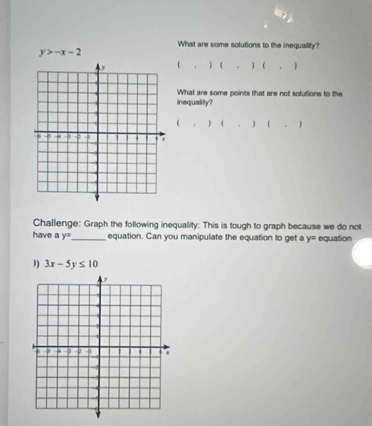 What are some solutions to the inequality?
y>-x-2
   , ) ( , ) 
What are some points that are not solutions to the 
inequality? 
( 
, ) (  . ) 
Challenge: Graph the following inequality: This is tough to graph because we do not 
have a y= _ equation. Can you manipulate the equation to get a y= equation 
”) 3x-5y≤ 10