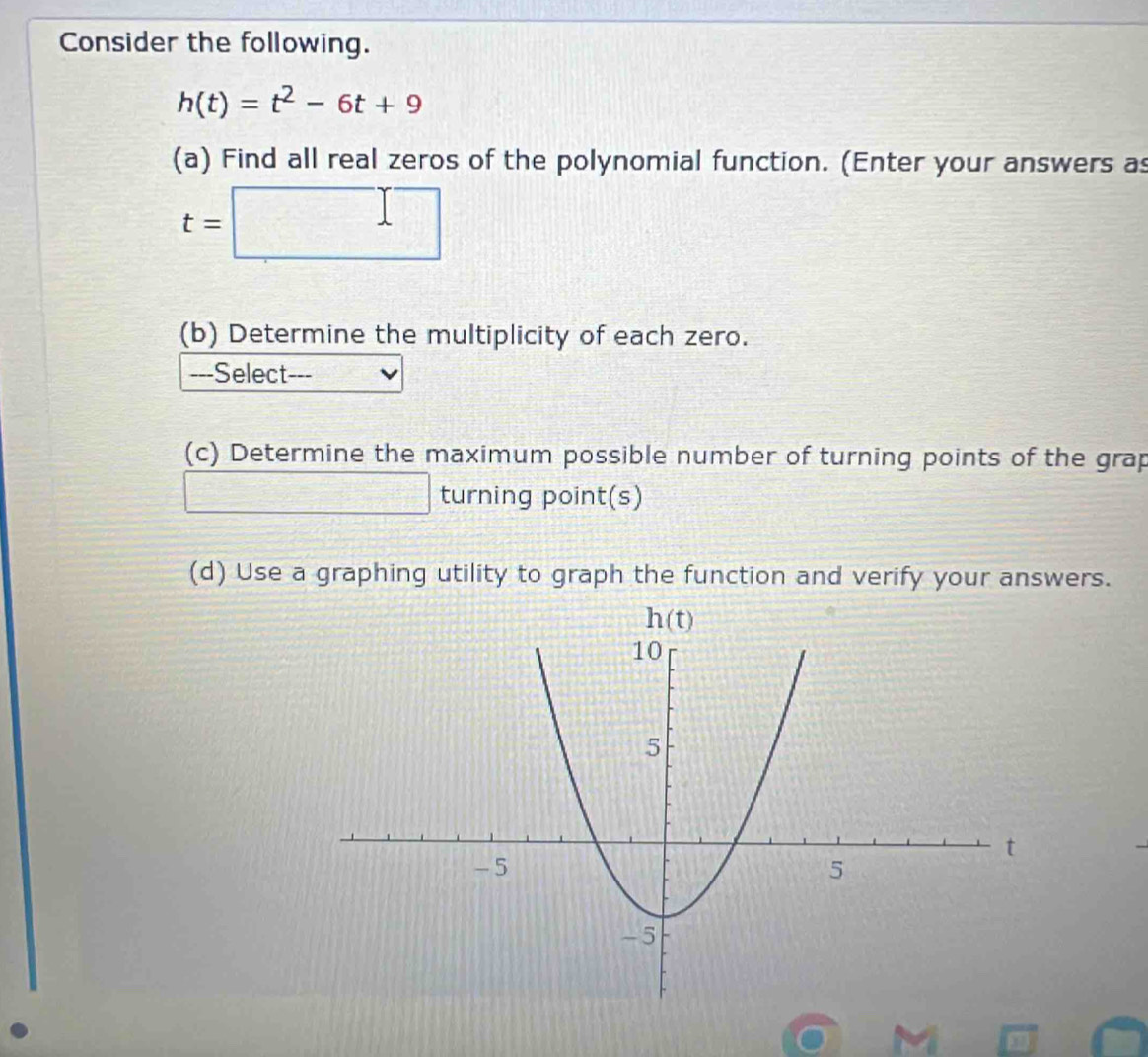 Consider the following.
h(t)=t^2-6t+9
(a) Find all real zeros of the polynomial function. (Enter your answers as
t=□
(b) Determine the multiplicity of each zero.
---Select---
(c) Determine the maximum possible number of turning points of the grap
□ turning point(s)
(d) Use a graphing utility to graph the function and verify your answers.