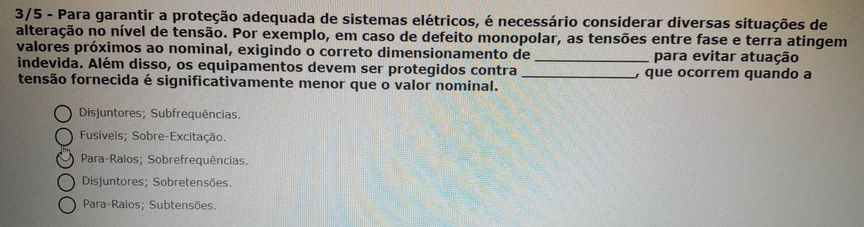 3/5 - Para garantir a proteção adequada de sistemas elétricos, é necessário considerar diversas situações de
alteração no nível de tensão. Por exemplo, em caso de defeito monopolar, as tensões entre fase e terra atingem
valores próximos ao nominal, exigindo o correto dimensionamento de _para evitar atuação
indevida. Além disso, os equipamentos devem ser protegidos contra _) que ocorrem quando a
fensão fornecida é significativamente menor que o valor nominal.
Disjuntores; Subfrequências.
Fusíveis; Sobre-Excitação.
Para-Raios; Sobrefrequências.
Disjuntores; Sobretensões.
Para-Raios; Subtensões.