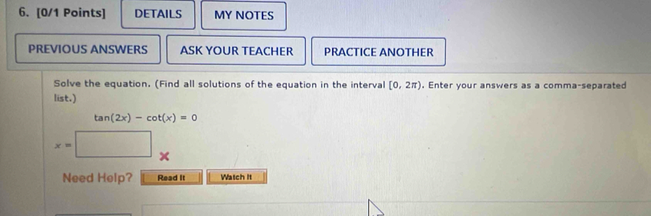 DETAILS MY NOTES 
PREVIOUS ANSWERS ASK YOUR TEACHER PRACTICE ANOTHER 
Solve the equation. (Find all solutions of the equation in the interval [0,2π ). Enter your answers as a comma-separated 
list.)
tan (2x)-cot (x)=0
x=□. 
Need Help? Read It Watch It