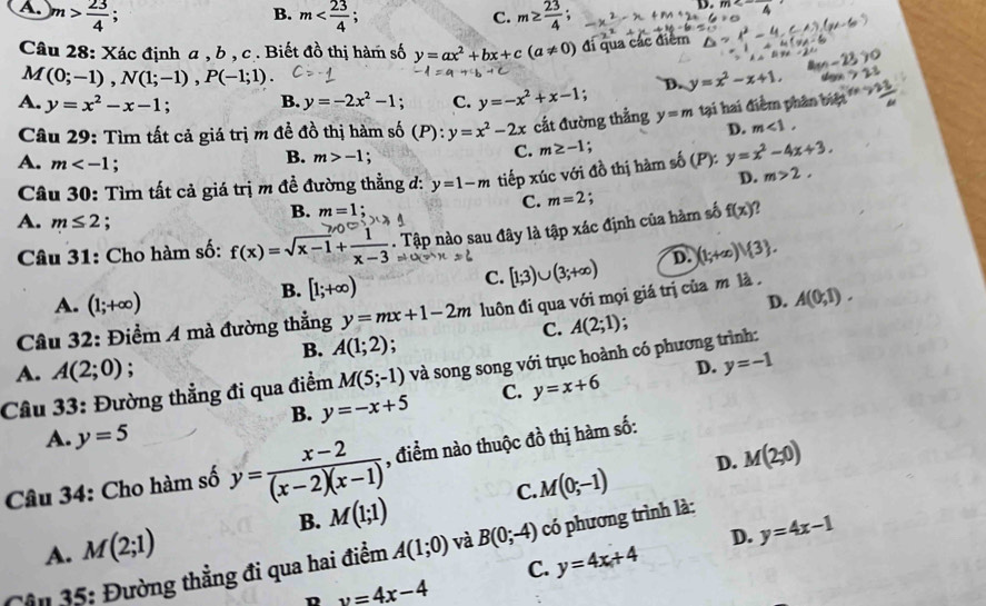 A. m> 23/4 ; m m≥  23/4 ;
B.
C.
D. m
Câu 28: Xác định a , b , c. Biết đồ thị hàm số y=ax^2+bx+c(a!= 0) đi qua các điểm
M (0;-1),N(1;-1),P(-1;1).
A. y=x^2-x-1 : B. y=-2x^2-1. C. y=-x^2+x-1. D. y=x^2-x+1.
Câu 29: Tìm tất cả giá trị m đề đồ thị hàm số (P):y=x^2-2x cắt đường thẳng y=m tại hai điểm phân biệt ''
D. m<1,
A. m (P) y=x^2-4x+3.
B. m>-1 :
C. m≥ -1 :
D.
Câu 30: Tìm tất cả giá trị m đề đường thẳng đ: y=1-m tiếp xúc với đồ thị hàm số m>2.
C. m=2
A. m≤ 2;
B. m=1
Câu 31: Cho hàm số: f(x)=sqrt(x-1)+ 1/x-3 . Tập nào sau đây là tập xác định của hàm số f(x) ?
B. [1;+∈fty )
C. [1;3)∪ (3;+∈fty ) D. (1;+∈fty )vee  3 .
A. (1;+∈fty ) D. A(0,1).
Câu 32: Điểm A mà đường thẳng y=mx+1-2m luôn đi qua với mọi giá trị của m là .
C. A(2;1) :
B. A(1;2) :
A. A(2;0) : D. y=-1
Câu 33: Đường thẳng đi qua điểm M(5;-1) và song song với trục hoành có phương trình:
B. y=-x+5 C. y=x+6
A. y=5
Câu 34: Cho hàm số y= (x-2)/(x-2)(x-1)  , điểm nào thuộc đồ thị hàm số:
C. M(0;-1) D. M(2;0)
B. M(1;1)
A. M(2;1)
D. y=4x-1
Cân 35: Đường thẳng đi qua hai điểm A(1;0) và B(0;-4) có phương trình là:
C. y=4x+4
D y=4x-4