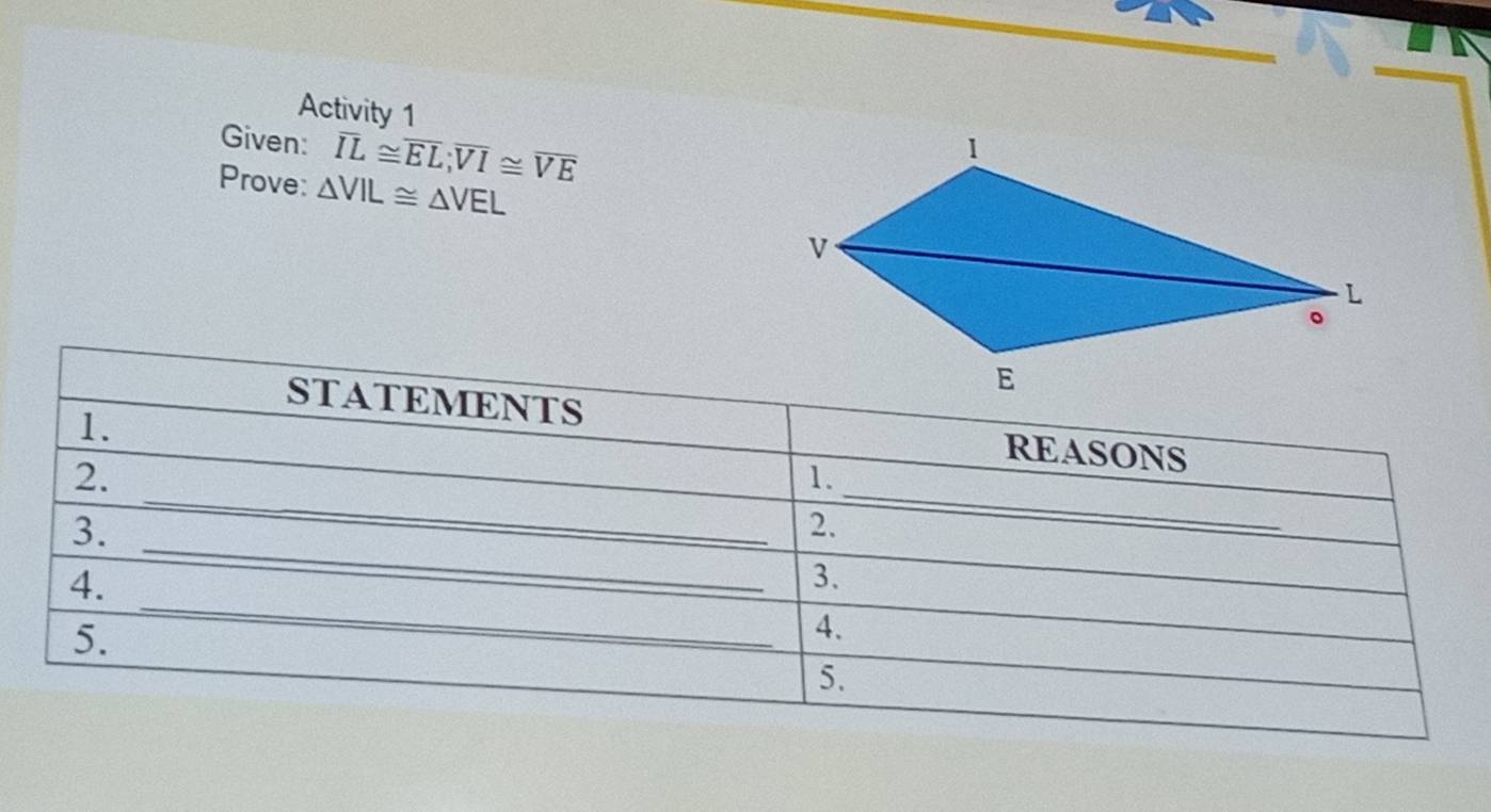 Activity 1 
Given: overline IL≌ overline EL; overline VI≌ overline VE
Prove: △ VIL≌ △ VEL
STATEMENTS 
1. 
REASONS 
_ 
2. 
1. 
3. 
2. 
_ 
_ 
4. 
_ 
3. 
5. 
4. 
5.
