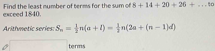 Find the least number of terms for the sum of 8+14+20+26+... to 
exceed 1840. 
Arithmetic series: S_n= 1/2 n(a+l)= 1/2 n(2a+(n-1)d)
□ terms