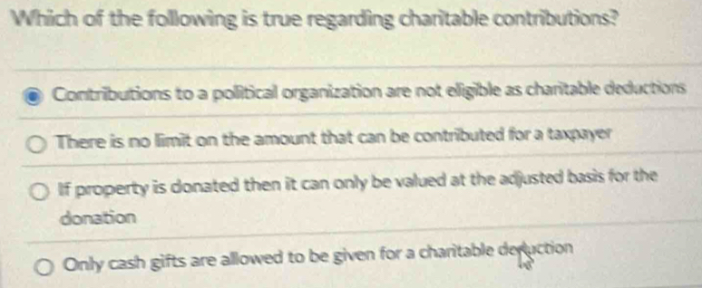 Which of the following is true regarding charitable contributions?
Contributions to a political organization are not eligible as charitable deductions
There is no limit on the amount that can be contributed for a taxpayer
If property is donated then it can only be valued at the adjusted basis for the
donation
Only cash gifts are allowed to be given for a charitable deruction