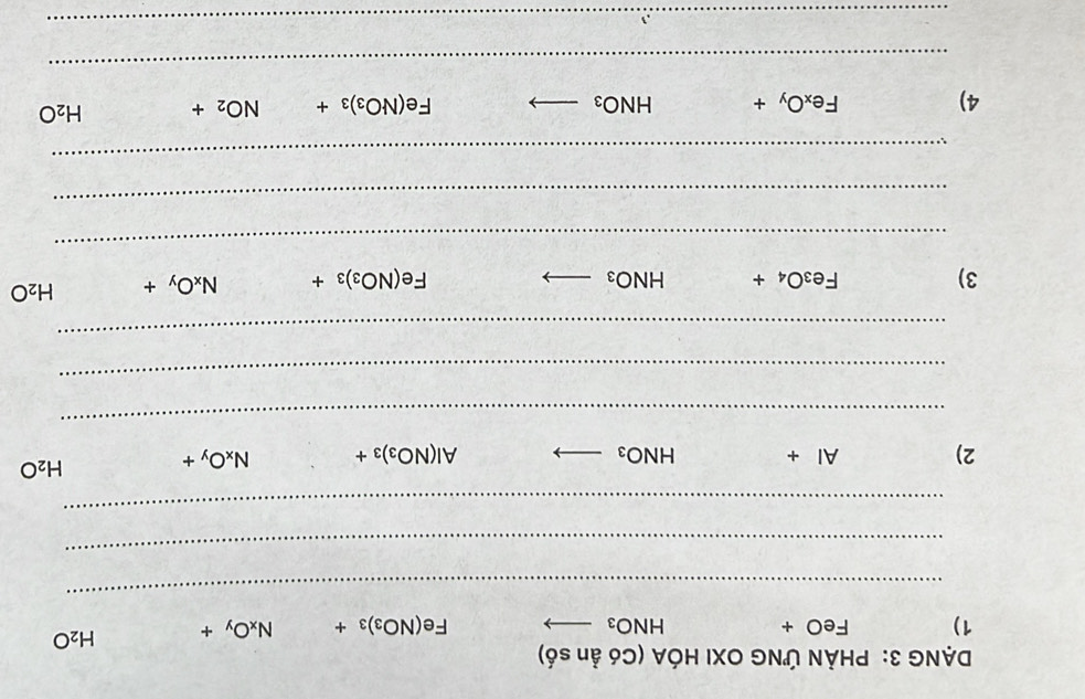 DẠNG 3: PHẢN ỨNG OXI HÓA (Có ản số) 
1) FeO+ HNO_3 _  Fe(NO_3)_3+ N_xO_y+ H_2O
_ 
_ 
_ 
2) AI+ HNO_3 _ Al(NO_3)_3+ N_xO_y+
H_2O
_ 
_ 
_ 
3)
Fe_3O_4+ HNO_3 _
Fe(NO_3)_3+ N_xO_y+ H_2O
_ 
_ 
_ 
4)
Fe_xO_y+ HNO_3 _
Fe(NO_3)_3+ NO_2+ H_2O
_ 
_