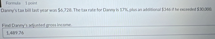 Formula 1 point 
Danny's tax bill last year was $6,728. The tax rate for Danny is 17%, plus an additional $346 if he exceeded $30,000. 
Find Danny's adjusted gross income.
1,489.76