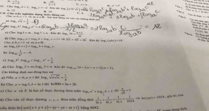 A.  1/a+b  B.  ab/a+b  C. a+b. D. a' +b'
Cng đề nộc trần động M là muột biên độ chn
2: Cho log, b=2,log _ac=-2 Khi đô log (a^3b^3sqrt(c)) boverline n
Câu 3, Chú n, b, c là các độ Richter hao nhihn
A. 12 B. 10 C. 8
Cho a,b,c>1 và m,n∈ R x>0
N II. Cầu trấc nghiệm đạng thức đúng sai.   Xết tính đùng sai của các khẳng định sau
Câu 4. Cho số thực Câu 5. Các khi thiu gân  Trái Đác tông thêm 2°C
a) log _  sqrt(a)= 1/2 
b) log, b^2.log _sqrt(5)a^3=6
inh tế toàn  = f(x) tnh
e) Cho log 3=m,log 7=n. Khi đò log ,70= (n+1)/m 
shú sòng gi
Cầu 6. Cô Trang số tiên là
d) Cho to B_11a+log _9b+log _2c=11 và sqrt[3](a)=sqrt[3](b)=sqrt[3](c) , Khi đó log _2(abc)=19.
Cho a,b,c>1 vā m,n∈ R
2) log _a(b+c)=log _ab+log _ac
b) log _sqrt[3](a) 1/a^3 =-9.
c) log _ab^2.log _sqrt(b)c.log _c^2a^3= 1/6 .
đ) Cho log _52=m,log _53=n Khi đó log _15030=(m+n+1)(m+3).
Các khẳng định sau đúng hay sai
a) Nếu a>0;a!= 1 thì log _xsqrt(asqrt a)= 1/4 .
b) Cho a=log 2,b=ln 2 thì ln 800=3a+2b.
c) Cho a và b là hai số thực dương thòa mãn log _3a^3+log _ 1/3 b=2 thì  a/sqrt(b) =3
d) Cho các số thực dương x, y, z thóa mãn đồng thời  1/ln x + 1/ln y + 1/ln z = 1/2024  và ln (xyz)=2024 , giá trị của
biểu thức ln (xyz(x+y+z)-xy-yz-zx+1) bằng 4042.
Itrong dung dịch.