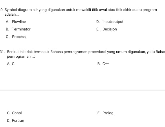 Symbol diagram alir yang digunakan untuk mewakili titik awal atau titik akhir suatu program
adalah....
A. Flowline D. Input/output
B. Terminator E. Decision
C. Process
31. Berikut ini tidak termasuk Bahasa pemrograman procedural yang umum digunakan, yaitu Baha:
pemrograman ....
A. C B. C++
C. Cobol E. Prolog
D. Fortran