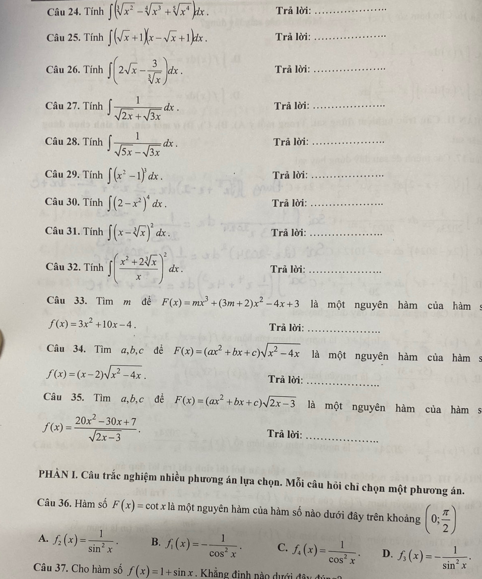 Tính ∈t (sqrt[3](x^2)-sqrt[4](x^3)+sqrt[5](x^4))dx. Trả lời:_
Câu 25. Tính ∈t (sqrt(x)+1)(x-sqrt(x)+1)dx. Trả lời:_
Câu 26. Tính ∈t (2sqrt(x)- 3/sqrt[3](x) )dx. Trả lời:_
Câu 27. Tính ∈t  1/sqrt(2x)+sqrt(3x) dx. Trả lời:_
Câu 28. Tính ∈t  1/sqrt(5x)-sqrt(3x) dx. Trả lời:_
Câu 29. Tính ∈t (x^2-1)^3dx. Trả lời:_
Câu 30. Tính ∈t (2-x^2)^4dx. Trả lời:_
Câu 31. Tính ∈t (x-sqrt[3](x))^2dx. Trả lời:_
Câu 32. Tính ∈t ( (x^2+2sqrt[3](x))/x )^2dx. Trả lời:_
Câu 33. Tìm m đề F(x)=mx^3+(3m+2)x^2-4x+3 là một nguyên hàm của hàm s
f(x)=3x^2+10x-4. Trả lời:_
Câu 34. Tìm a,b,c đề F(x)=(ax^2+bx+c)sqrt(x^2-4x) là một nguyên hàm của hàm s
f(x)=(x-2)sqrt(x^2-4x).
Trả lời:_
Câu 35. Tìm a,b,c đề F(x)=(ax^2+bx+c)sqrt(2x-3) là một nguyên hàm của hàm s
f(x)= (20x^2-30x+7)/sqrt(2x-3) . Trả lời:_
PHÀN I. Câu trắc nghiệm nhiều phương án lựa chọn. Mỗi câu hỏi chỉ chọn một phương án.
Câu 36. Hàm số F(x)=cot x là một nguyên hàm của hàm số nào dưới đây trên khoảng (0; π /2 )
A. f_2(x)= 1/sin^2x . B. f_1(x)=- 1/cos^2x . C. f_4(x)= 1/cos^2x . D. f_3(x)=- 1/sin^2x .
Câu 37. Cho hàm số f(x)=1+sin x , Khẳng định nào dưới đã