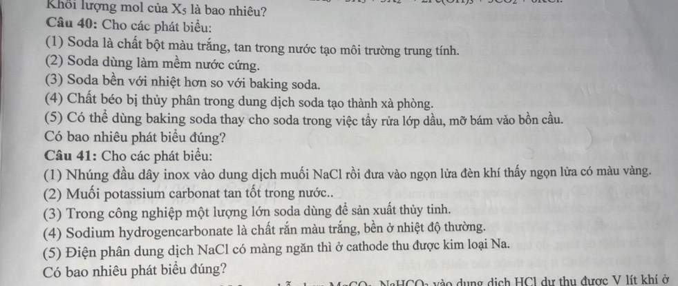 Khổi lượng mol của X5 là bao nhiêu? 
Câu 40: Cho các phát biểu: 
(1) Soda là chất bột màu trắng, tan trong nước tạo môi trường trung tính. 
(2) Soda dùng làm mềm nước cứng. 
(3) Soda bền với nhiệt hơn so với baking soda. 
(4) Chất béo bị thủy phân trong dung dịch soda tạo thành xà phòng. 
(5) Có thể dùng baking soda thay cho soda trong việc tầy rửa lớp dầu, mỡ bám vào bồn cầu. 
Có bao nhiêu phát biểu đúng? 
Câu 41: Cho các phát biểu: 
(1) Nhúng đầu dây inox vào dung dịch muối NaCl rồi đưa vào ngọn lửa đèn khí thấy ngọn lửa có màu vàng. 
(2) Muối potassium carbonat tan tốt trong nước.. 
(3) Trong công nghiệp một lượng lớn soda dùng để sản xuất thủy tinh. 
(4) Sodium hydrogencarbonate là chất rắn màu trắng, bền ở nhiệt độ thường. 
(5) Điện phân dung dịch NaCl có màng ngăn thì ở cathode thu được kim loại Na. 
Có bao nhiêu phát biểu đúng? 
HCOa vào dụng dịch HCl dự thu được V lít khí ở