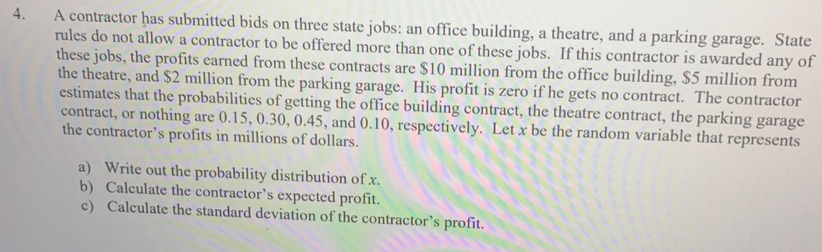 A contractor has submitted bids on three state jobs: an office building, a theatre, and a parking garage. State 
rules do not allow a contractor to be offered more than one of these jobs. If this contractor is awarded any of 
these jobs, the profits earned from these contracts are $10 million from the office building, $5 million from 
the theatre, and $2 million from the parking garage. His profit is zero if he gets no contract. The contractor 
estimates that the probabilities of getting the office building contract, the theatre contract, the parking garage 
contract, or nothing are 0.15, 0.30, 0.45, and 0.10, respectively. Let x be the random variable that represents 
the contractor’s profits in millions of dollars. 
a) Write out the probability distribution of x. 
b) Calculate the contractor’s expected profit. 
c) Calculate the standard deviation of the contractor’s profit.