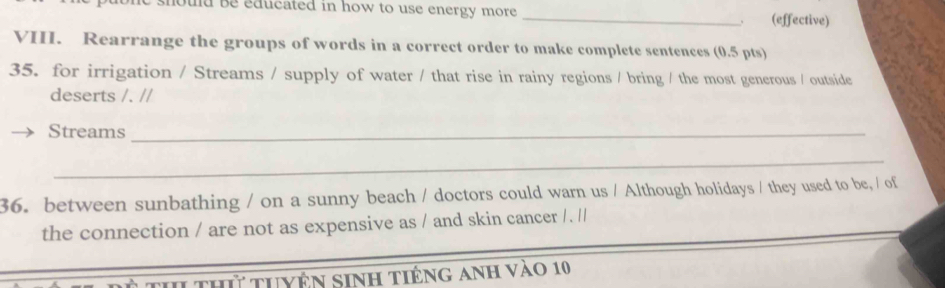 be educated in how to use energy more _(effective) 
VII. Rearrange the groups of words in a correct order to make complete sentences (0.5 pts) 
35. for irrigation / Streams / supply of water / that rise in rainy regions / bring / the most generous / outside 
deserts /. // 
Streams_ 
_ 
36. between sunbathing / on a sunny beach / doctors could warn us / Although holidays / they used to be, / of 
the connection / are not as expensive as / and skin cancer / . // 
1 thứ tuyện sinh tiếng anh vào 10