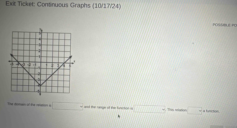 Exit Ticket: Continuous Graphs (10/17/24) 
POSSIBLE PO 
The domain of the relation is □ and the range of the function is □. This relation □ a function.