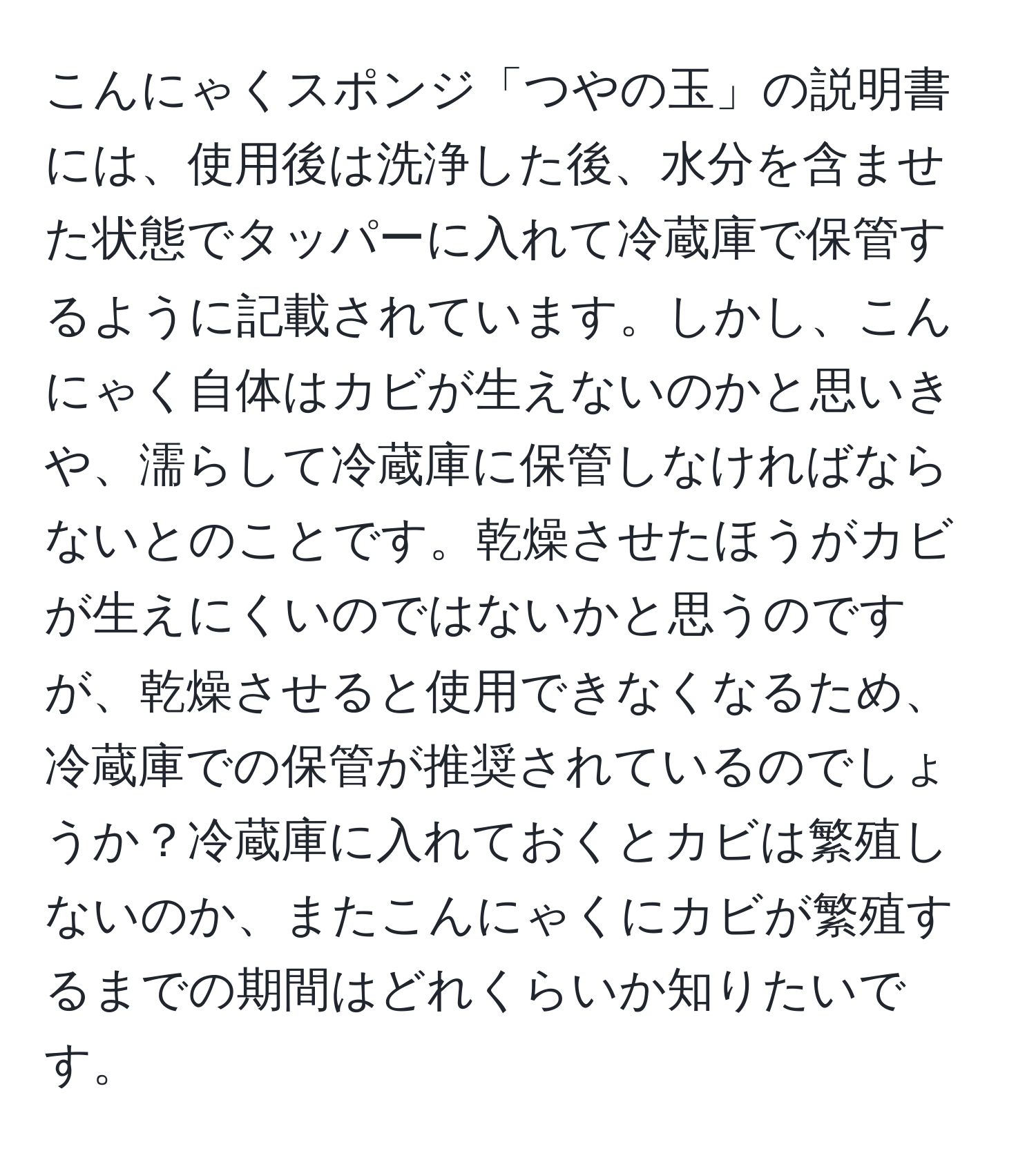 こんにゃくスポンジ「つやの玉」の説明書には、使用後は洗浄した後、水分を含ませた状態でタッパーに入れて冷蔵庫で保管するように記載されています。しかし、こんにゃく自体はカビが生えないのかと思いきや、濡らして冷蔵庫に保管しなければならないとのことです。乾燥させたほうがカビが生えにくいのではないかと思うのですが、乾燥させると使用できなくなるため、冷蔵庫での保管が推奨されているのでしょうか？冷蔵庫に入れておくとカビは繁殖しないのか、またこんにゃくにカビが繁殖するまでの期間はどれくらいか知りたいです。