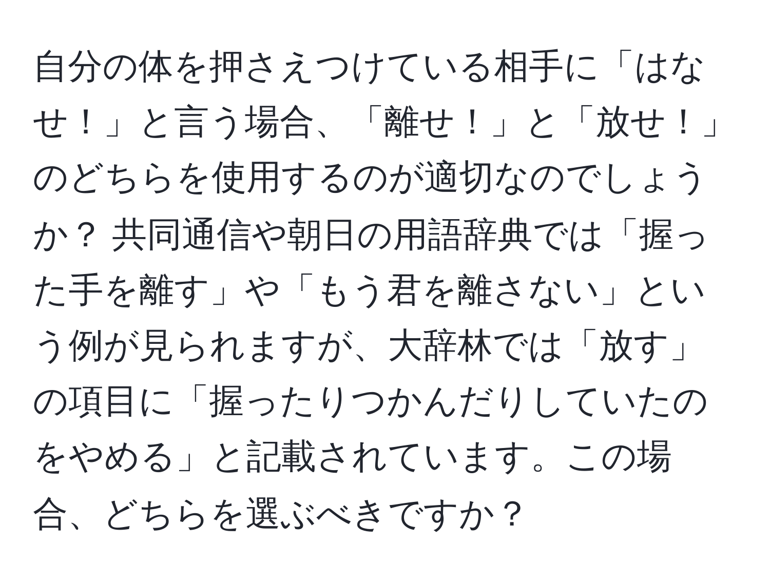 自分の体を押さえつけている相手に「はなせ！」と言う場合、「離せ！」と「放せ！」のどちらを使用するのが適切なのでしょうか？ 共同通信や朝日の用語辞典では「握った手を離す」や「もう君を離さない」という例が見られますが、大辞林では「放す」の項目に「握ったりつかんだりしていたのをやめる」と記載されています。この場合、どちらを選ぶべきですか？