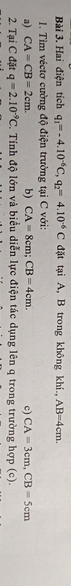 Hai điện tích q_1=-4.10^(-6)C, q_2=4.10^(-6)C đặt tại A, B trong không khí., AB=4cm. 
1. Tìm véctơ cường độ điện trường tại C với: 
b) 
a) CA=CB=2cm. CA=8cm; CB=4cm. c) CA=3cm, CB=5cm
2. Tại C đặt q=2.10^(-9)C 2. Tính độ lớn và biểu diễn lực điện tác dụng lên q trong trường hợp (c).