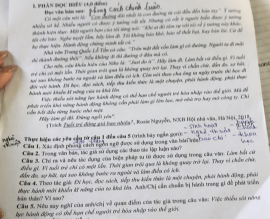 PHẢN ĐQC HÊU (4,0 điểm)
Đọc văn bản sau:
Có một cầu nói là: ''Con đường đài nhất là con đường từ cái đầu đến bản tay''. Ý nướng
nhiều vô kể. Nhiều người có được ý tướng rất tốt. Nhưng có rất ít người biển được ý tướng
thành hiện thực. Một người bạn của tối từng nói: ''Khi ai đô tâm sự với tôi về ý tường này khác.
tôi chỉ bào: Nghe tuyệt lấm, hãy làm đi. Tối không bảo khó, bảo sẽ thất bại, hay bàn lùi. Cứ đệ
họ thực hiện. Hành động chứng minh tất cà.''
Nhà văn Trung Quốc Lỗ Tấn có câu: ''Trên mặt đất vốn làm gì có đường. Người ta đi mãt
thì thành đường thổi''. Nếu không đi thì đường ở đầu mã có.
Cho nên, câu khẩu hiệu của Nike là: ''Just do it''. Hãy làm đi. Làm bắt cứ điều gì. Vì tuổi
trẻ chi có một lần. Thời gian trồi qua là không quay trở lại. Thay vì chấn chứ, đẫn đo, sợ hãi,
tại sao không bước ra ngoài và làm điều có ích. Còn nói theo cha ông ta ngày trước thì học đi
đôi với hành. Đi học, đọc sách, tiếp thu kiến thức là một chuyện, phải hành động, phải thực
hành mới khiến kĩ năng của ta khá lên.
Việc thiểu sót năng lực hành động có thể hạn chế người trẻ hòa nhập vào thể giới. Mà để
phát triển khả năng hành động không cần phải làm gì lớn lao, mở nhà trọ hay mớ công ty. Chỉ
cần bắt đầu từng bước nhó một.
Hãy làm gì đó. Đừng ngồi yên''.
(Trích Tuổi trẻ đóng giả bao nhiều?, Rosie Nguyễn, NXB Hội nhà văn, Hà Nội, 2018,
   
  
Thực hiện các yêu cầu từ câu 1 đến câu 5 (trình bày ngắn gọn):
Câu 1. Xác định phòng cách ngôn ngữ được sử dụng trong văn bản trên>
Cầu 2. Trong văn bản, tác giá sử dụng các thao tác lập luận nào?
Cầu 3. Chí ra và nêu tác dụng của biện pháp tu từ được sử dụng trong câu văn: Làm bắt cứ
điều gì. Vì tuổi trẻ chỉ có một lần. Thời gian trồi qua là không quay trở lại. Thay vì chẳn chữ,
đẫn đo, sợ hãi, tại sao không bước ra ngoài và làm điều có ích.
Câu 4. Theo tác già: Đi học, đọc sách, tiếp thu kiến thức là một chuyện, phải hành động, phải
thực hành mới khiến kĩ năng của ta khá lên. Anh/Chị cần chuẩn bị hành trang gì để phát triển
bản thân? Vì sao?
Câu 5. Nêu suy nghĩ của anh/chị về quan điểm của tác giả trong câu văn: Việc thiểu sót năng
lực hành động có thể hạn chế người trẻ hòa nhập vào thế giới.