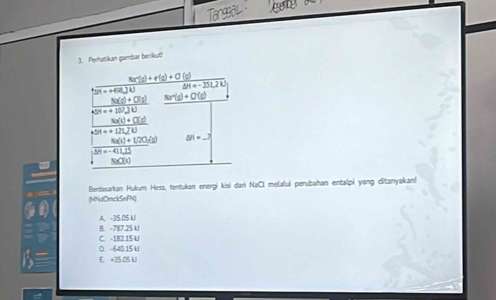 Perhatikan gambar berikut!
Berdasarkan Hukum Hess, tentukan energi kisi dari NaCl melaluí perubahan entalpi yang ditanyakan!
(MNdOmckSnFN)
A. -35.05 lJ
B. -787.25 kJ
C. -182:15 kJ
D. 640 15 kJ
E. +35.05 U