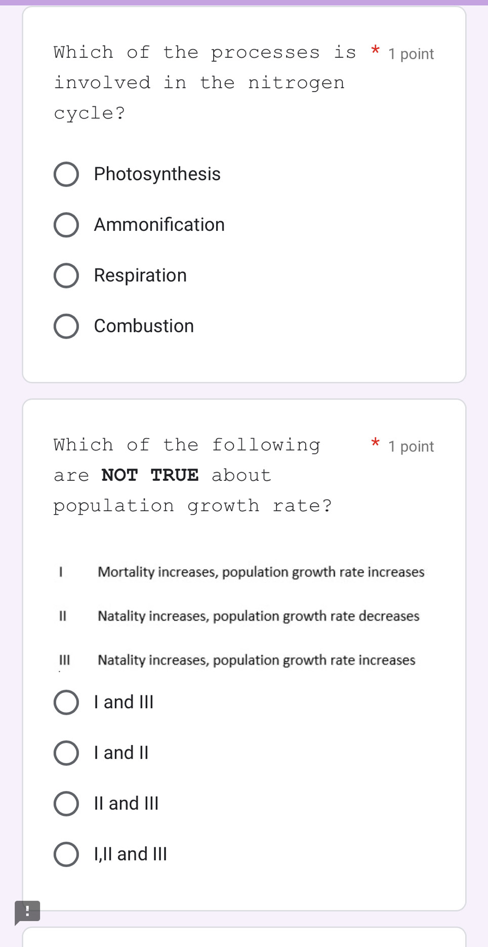 Which of the processes is * 1point
involved in the nitrogen
cycle?
Photosynthesis
Ammonification
Respiration
Combustion
Which of the following 1 point
are NOT TRUE about
population growth rate?
I Mortality increases, population growth rate increases
II Natality increases, population growth rate decreases
III Natality increases, population growth rate increases
I and III
I and II
II and III
I,II and III
!