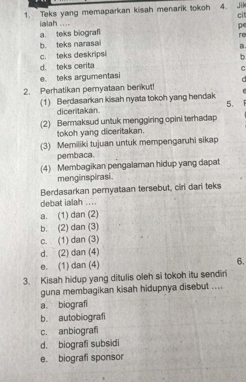 Teks yang memaparkan kisah menarik tokoh 4. Jik
cit
ialah ....
a. teks biografi pe
re
b. teks narasai
a.
c. teks deskripsi
b
d. teks cerita
C
e. teks argumentasi
d
2. Perhatikan pernyataan berikut!
F
(1) Berdasarkan kisah nyata tokoh yang hendak
5.
diceritakan.
(2) Bermaksud untuk menggiring opini terhadap
tokoh yang diceritakan.
(3) Memiliki tujuan untuk mempengaruhi sikap
pembaca.
(4) Membagikan pengalaman hidup yang dapat
menginspirasi.
Berdasarkan pernyataan tersebut, ciri dari teks
debat ialah ....
a. (1) dan (2)
b. (2) dan (3)
c. (1) dan (3)
d. (2) dan (4)
e. (1) dan (4)
6.
3. Kisah hidup yang ditulis oleh si tokoh itu sendiri
guna membagikan kisah hidupnya disebut ....
a. biografi
b. autobiografi
c. anbiografi
d. biografi subsidi
e. biografi sponsor