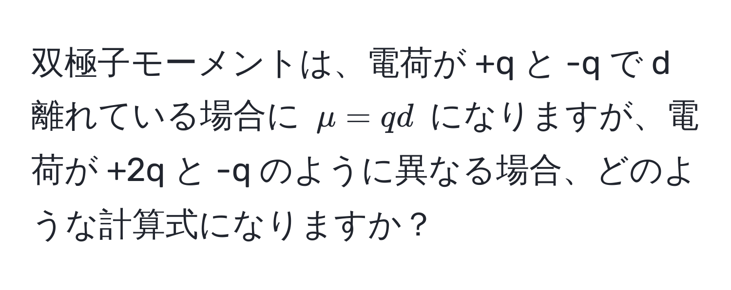 双極子モーメントは、電荷が +q と -q で d 離れている場合に $mu = qd$ になりますが、電荷が +2q と -q のように異なる場合、どのような計算式になりますか？