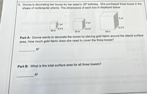 Donna is decorating her house for her sister's 18^(th) birthday. She purchased three boxes in the 
shape of rectangular prisms. The dimensions of each box is displayed below. 
Part A: Donna wants to decorate the boxes by placing gold fabric around the lateral surface 
area. How much gold fabric does she need to cover the three boxes? 
_
ft^2
Part B: What is the total surface area for all three towers? 
_ ft^2