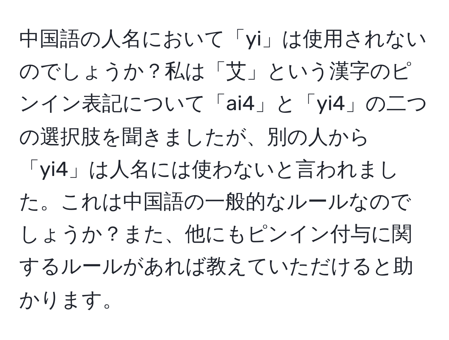 中国語の人名において「yi」は使用されないのでしょうか？私は「艾」という漢字のピンイン表記について「ai4」と「yi4」の二つの選択肢を聞きましたが、別の人から「yi4」は人名には使わないと言われました。これは中国語の一般的なルールなのでしょうか？また、他にもピンイン付与に関するルールがあれば教えていただけると助かります。