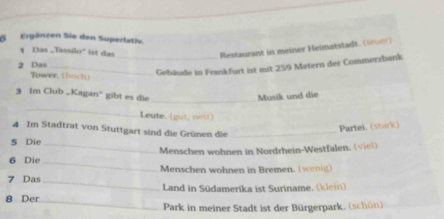 Ergänzen Sie den Superlstiv. 
4 Das „Tassilo' ist das 
Restaurant in meiner Heimatstadt. (lr) 
2 Das_ 
Tower, (hoch) 
_Gebäude in Frankfurt ist mit 259 Metern der Commerzbank 
3 Im Club „Kagan“ gibt es die _Musik und die 
_ 
Leute. (gut, rett) 
4 Im Stadtrat von Stuttgart sind die Grünen die_ 
Partei. (stark) 
5 Die_ 
Menschen wohnen in Nordrhein-Westfalen. (viel) 
6 Die 
_ 
Menschen wohnen in Bremen. (wenig) 
7 Das 
_ 
Land in Südamerika ist Suriname, (klein) 
8 Der_ 
Park in meiner Stadt ist der Bürgerpark. (schön)