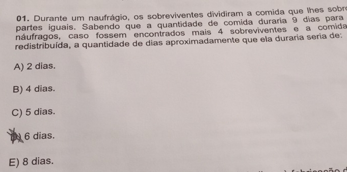 Durante um naufrágio, os sobreviventes dividiram a comida que lhes sobre
partes iguais. Sabendo que a quantidade de comida duraria 9 dias para
náufragos, caso fossem encontrados mais 4 sobreviventes e a comida
redistribuída, a quantidade de dias aproximadamente que ela duraria seria de:
A) 2 dias.
B) 4 dias.
C) 5 dias.
D 6 dias.
E) 8 dias.