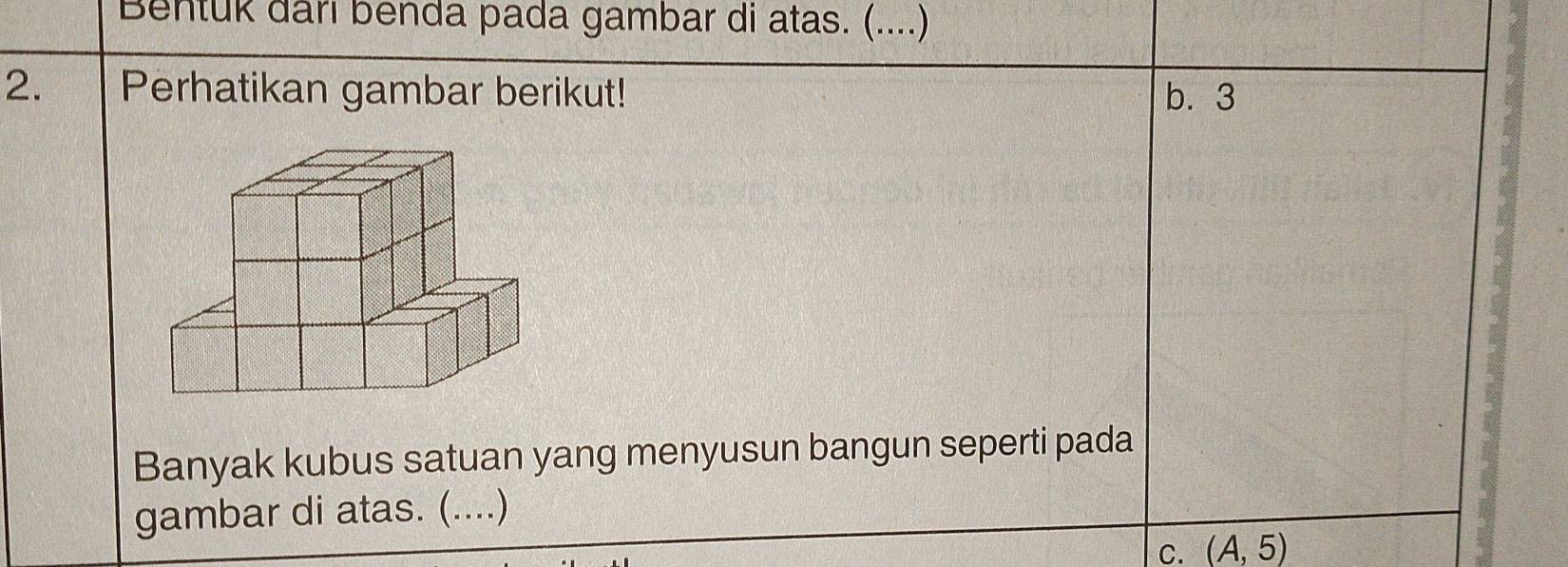 Bentuk dari benda pada gambar di atas. (....)
2. Perhatikan gambar berikut! b. 3
Banyak kubus satuan yang menyusun bangun seperti pada
gambar di atas. (....)
C. (A,5)